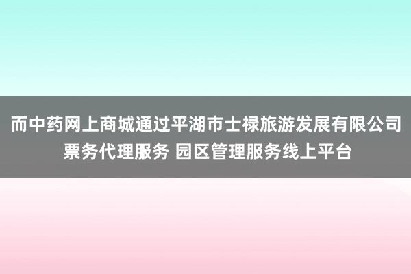 而中药网上商城通过平湖市士禄旅游发展有限公司 票务代理服务 园区管理服务线上平台