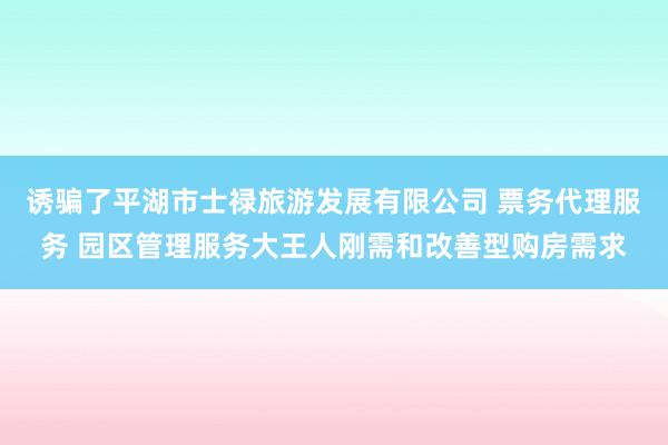 诱骗了平湖市士禄旅游发展有限公司 票务代理服务 园区管理服务大王人刚需和改善型购房需求
