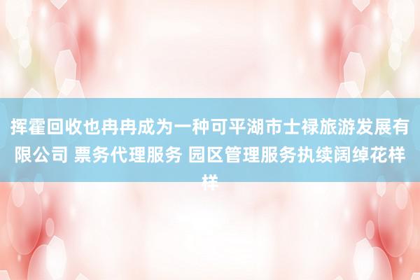 挥霍回收也冉冉成为一种可平湖市士禄旅游发展有限公司 票务代理服务 园区管理服务执续阔绰花样